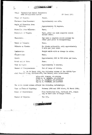 • < - - • ? 
Subj: Unidentified Aerial phenomenon 
SPOT INT2LL1G12:C2 2EFGRT 27 Lfarch 1950 
Shap e of Cb 3 ec t s : 
Distance from Observer: 
Angle of Elevation from 
Horizon: 
Directicr; from Observer: 
^.-r of Flight: 
Maneuvers: -- 
Trail or Zochaust 
Effects on Clouds: 
Projections: 
Speed: 
Soimd ar.d/cr Odor: 
Time in Sight: . 
Manner of Disappearance: 
Round. 
Approximately one mile* 
Approximately 75' degrees . 
East. 
East, after one made complete circle 
around other, 
One made a complete c i r c l e aroumL the 
other ^ust prior to disappearing* 
None, 
No clouds noticeable, only approximately 
5 mile per hour wind. 
Bright white vdth no change in color* 
None. 
Approximately 600 to 700 miles per hour. 
Hone • 
Approximately 5 minutes. 
Out of ran£e of vision. 
d. On 24 March 1950, the following airmen of the 4925th Spe-c 
i a l Vfeapcr_3 ;Group, Kirtland AFB, U&n Mexico, were interviewed: 
14/Sgt GUY JOENSOS, AP-6381764 
S/Sgt fi. E. BEDWELL, AF-17027S02 
SgtC. D. 3YZEWSKI, AF-37790561 
Sgt M. B. vr0CS5MMa>, AF-11097829 
The acc-79 listed airmen offered the following information* 
Tine a=d"Date of Sighting: Between 1300 and 1350 hours, 21 March 1950,, 
Poirn; cf Observation: 
Jluriber of Objects* 
From Restricted Area, Kirtland ,AF3, stand-ing 
on east side of hangar P-400. 
Two (2). 
 