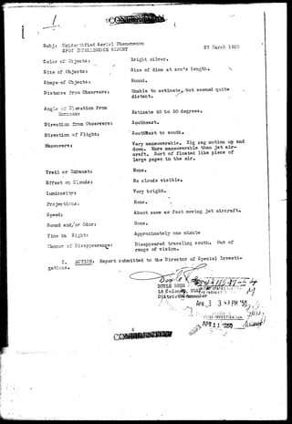 £^4r«^--»-'^^^ 
*"' 
Sub j • Hnider. t i fied Aeria 1 Phenomenon 
SPOT INTELLIGENCE REPORT 
Color of Objects: 
Size of Objects: 
Shape«of Objects: 
Distance from Observers: 
Angle c- Elevation from 
Direction from Observers: 
Direction of Flight: 
Maneuvers- 
Trail or .Straus t? 
Effect o=. Clouds: 
Projections: 
Speed: 
Sound and/or Odor: 
Tine in Sight: 
Harmer of Disappearance: 
Bright silver. 
Size of dime a t arm's length. ^s 
Round. 
Unable to estimated/but seemed quite 
distant. < 
Estimate 40 to 50 degrees. 
Southeast. 
" Southeast to south. 
Very maneuverable. Zig zag motion up and 
down. More maneuver able than jet air-craft. 
Sort of floated like piece of 
large paper, in the air. 
Hone • 
No clcuds v i s i b l e . 
Very b r i g h t , - 
" None • ' .- 
About same a s - f a s t moving j e t a i r c r a f t . 
None • 
Approximately one minute 
Disappeared traveling south. Out of 
range of v i s i o n . 
•. ACTION: Report submitted to me Director of Special Invests 
o-ations 
OHCM-.i- 
INVESTIGa:i.)h 
 
