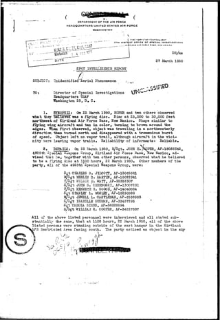 I 
DEPARTMENT OF THE AIR FORCE 
HEADQUARTERS UNITED STATES AIR FORCE 
WASHINGTON 
I Tilt i:»e»f""i!R !T':»>:^A 
17TK OI3TBICT OFFICE OF SPECIAL. INVESTIGATIONS 
KISTLANO AIR rOHCr •ABC, NEW MrxiCO 
Historian" , 4 7£C- ^' 
DATE" 
DR/ms 
27 Uarch 1950 
STT3«ISCT 
TO: 
SPOT INTELLIGENCE REPORT 
•7" - TZ_-I V 
nidentified Aerial Phenomenon 
Director of Special Investigations 
Headquarters USAF 
Washington 25, D# C. 
C-^ 
1. SYSOPSIS: On 22 March 1950, ROPER and ten others observed 
•what -Bier believed was a flying disc. Disc at 25,000 to 30,000 feet 
northwest, otf Kirtland Air Force Base, Hew Mexico* Shape similar to 
flying wi.TTg; aircraft and tan din color, turning to brown around the 
edges* Tlhea f i r s t observed, object was traveling in a northwesterly 
direction, i&en turned north and disappeared with a tremendous burst 
of speed. Object left no vapor t r a i l , although aircraft in the v i c i - 
n i t y urere leaving vapor t r a i l s • Reliability of. informants: Reliable• 
2. DSgAILSt On 23 ilarch 1950, I^/Sgt. JOHN H./SpPER, AF-18038342, 
4925th. Special Weapons Group, Kirtland Air Por^se Base, Kew Mexico, ad-vised 
that he, together with ten other persons, observed what he believed 
to be a flying disc at 1100 hours, 22 March 1950» Other members of the 
party, a l l of the 4925th Special Weapons Group, were; 
Sgt CEiHIES B. JILCOTT, AF-13065681 
24/Sgt MERLIH" D* MA.RTM, AF-18022 941 
T/Sgt WILBUR E. WATT, AF-35352307 
S/Sgt JOBN S."CHEIQrOSKI, AF-13007231 
— _ 'T/Sgt KEHSETH H. GOCGS, AF-14040034 
Sgt SIANLET L. MOSLEI, AF-18250089 
JySgt JESiSLL L. CASTLEH&U, AP-6568565 
S/Sgt ISABSLLB GTJZlfflN, AF-33457295 
Set tAHOIA SIMMS, AF-38326594 
S/Sgt WILLIAM R. COOPER, AF-342678S7 
All of fee above listed personnel were interviewed and a l l stated sub-stantially 
xtie saae, that at 1100 hours, 22 Harch 1950, all of the above 
l i s t ed persons were standing outside of the east hangar in the Kirtiand 
AF3 Restricted Area facing south. The party noticed an. object in the sl<y 
/ . • - • - 
 