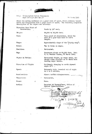 WIt!M»5jiV-<}«j,i^ 
Unniidentified A-^r'ia Phenomenon 
SruT 
5 
J.V'U V.' 
which was moving northwest at a great rate of speed, trhich suddenly turned 
north and disappeared with a great burst of speed. The following composite 
description of 'the object ms afforded: 
Direction from Point of 
Observation: 
Height: 
Size; 
Shape: 
Color: . 
Position* 
Sky: 
Object la. Sfotion: 
Direction, of Flight: 
Speed: 
Acceleration: 
-Traject; 
Sound: 
Action: 
South by 45° west, 
25,000 to 30,000 feet. 
From point of observation, about the 
size of a golf ball held at arrays 
length* 
Approximately shape of the < "flying vringn • 
Tan to brown on edges. 
Horizontal. 
Scattered;-clouds at 23,000 feet, Ref: 
U. S. Weather Bureau, 22 £!arch 1950. 
Horizontal flight, no vapor t r a i l , al-though 
other aircraft on 22 I«i!arch. were 
leaving vapor t r a i l s . 
• Northwest, changing to north sl 
angle 50°• .-.-. 
Extremely high, traveled out of sight 
in 5 to 6 seconds. 
Almost instant disappearance, _,,.....^.... 
Horizontal, 
Hone, _,', -- 
Reported to' Headquarters, Office of 
Special Investigations, 
I.NVESTI-G4TUM 
1 
 