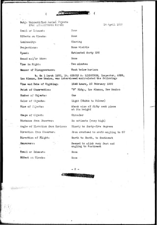 «a;tyaffSff^B;!wgws»^;y^ 
Subj : Unidentified- Aerial Objec 
14 April 1S50 
Trail or 2~haust: 
Effects on Clouds 
Luminosity: 
Projections: 
Speed: 
Sound anad'/or Oder: 
Time in Sight: 
Manner of Disappearance 
"b. On. 1 Harch 
Los Alamos, Sfew Mexico, 
Time and Dats of 
Point of Cosearration: 
Etanber of Objects: 
Color of Objects: 
Size of objects: 
Shape of Object: 
Distance from Observer: 
_he~~oi iie—ation from 
Direction frora Observer: 
Direction of 2?light: 
ISaceuver s : 
Trail cr -bchaust: 
Effect on Clouds: 
Hone 
ilone 
Glaring 
Hone v i s i b l e 
Estimated forty MPH 
Hone 
• Two minutes 
; Went below horizon 
1950, Ur. GEROLD A. LIxiDSTROM, Inspector, AESS, 
was interviewed and r e l a t e d the follovring: 
1545 hours, 25 February 1950 
"B" Bldg., Los Alamos, llevr Lfexico 
One • : 
Light (Ignite to Silver) 
About size oT- fiftj'" cent piece 
at its height' 
Circular 
Ho estimate (very high) 
Eorison: llinety to forty-five degrees 
Srorn overhead to- south angling to S'<7 
llorth to South, to Southwest 
Seemed to clinib very fast and 
angling to Sou 
• Hone.. 
ITone •- 
- 2 - 
 