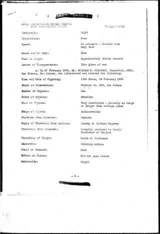 ouOj ' 
• ; * -> - — — — — — 
Lumino s i"fc y: 
Projections : 
Speed: 
Sound and/or Cdor: 
Time in Si.± 
iianner of Disappearance: 
Liglit 
Hone 
ITo estimate - Crossed area 
very fast 
Ifone 
Approximately thirty seconds 
Into glare of sun 
c. On 27 February 1950, Mr• "nIELLIAM S. ROBHTSO^, Inspector, AESS, 
Los -Alamos, ITe".T Mexico, vra-s interTrLevred and related the follovrilngt 
Time and Bate of Sighting: 
Point o f Observati on: 
Number of Objects: 
Color of Objects: 
Sise of Objects: 
Slaape of Object: 
Distance fron Observer: 
Angle of Slevation from liorizon; 
Direction iron Observer: 
Direction of ? l g 
iSaneuversr. 
Trail or 2±hai;st: 
Effect on Clouds: 
luminosity: 
1550 Hours, 25 February 1950 
Station ITo. 302, Los Alamos 
One 
Metallic 
Very indefinite - probably as large 
or larger than average plane 
Indiscernible 
Unknown 
ITinety to fifteen degrees 
Directly overhead to South/ 
Southwest of Project 
South or Southvrest 
Y/bbbling motion 
Hone 
Did not pass clouds 
Bright 
- 3 - 
I 
 
