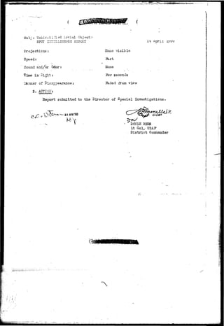 ^frvm^ 
Sub;i: Unidt±ifi?d Aerial Object-r- 
SPOT. IirTELLlGSIlCS RBPGKT 
Projections : 
Speed: 
Sound and/or bdor: 
•tune xn Jipt- ? 
ler of Disa-pp 
3 . ACT I OH: 
Hone visible 
ikst 
None 
seconds 
ib.ded from view 
i 4i iL'?~>'»* T_ j^ j^y j) (J 
Report submitted to t h e Director of Special Investigations 
a i 
DOYIS ESES 
Lt Col,- TJSAP 
D i s t r i c t Coinaaader 
(3 
 