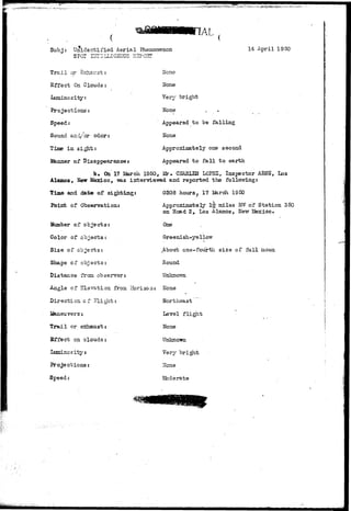 SubJ: Unidentified Aerial Phenomenon 14 April 1950 
Trail or Sxhav.st: 
Effect On Clouds: 
luminosity: 
Projections: 
Speed: 
Sound asd/cr odor: 
Time in sight: 
ISinner of Disappearances 
None 
Hone 
Yery bright 
None 
Appeared to be falling 
Hone 
Approximately one second 
Appeared to fall to earth 
b. On.17 Hirch 1950, !&•• CHAELES LOPEZ, Inspector AESS, Los 
Alamos, Hew laexLco, -mas interviewed and reported the following: 
Time and date of sighting: 
Point of Observation: 
Humber of objects: 
Color of objects: 
Size of objects: 
Shape of objects: 
Distance fron observer: 
0308 hours, 17 I&rch 1950 
Approximately l|r miles Wf of Station 350 
on Road 2, Los Alamos, Hew 
One 
Greenish-yellow 
.About ons-fourtli size of full noon 
Round 
Unknoroi 
Angle of Elevation from Horizon: None 
Direction of Flight: 
Trail or 
Ei*fect on clouds 
Lamincs ityz 
Projections: 
Speed: 
Northeast 
Level flight 
None 
Unknown 
Very bright 
None 
Moderate 
 