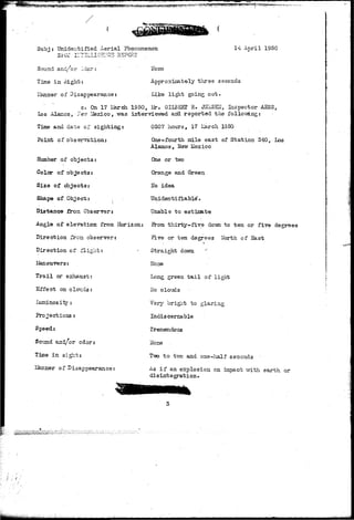 igggfjMgg!*!!^^ .- ,.- 
Subj: Unidentified Aerial Phenomenon 14 Aiaril 1950 
Sound and/or Cdor : 
Time in Sight: 
lianner of Disappearance: 
ITone 
Approximately three seconds 
Like light going out. 
c. On 17 Iferch 1950, Mr. G-ILB2RI R. J2HSEI7, Inspector AESS, 
Los Alamos*•$&& Lfexico, .was interviewed arid, reported the follov«Lng: 
Time and date of sighting: 
Point of 
Mumber of objects: 
Color of objects: 
Size of objects: 
Shape of Object: 
Distance from Observer 
0307 hours, 17 IJarch 1950 
One-fourth mile east of Station 340, Los 
Alamos, Hew Mexico 
One or two 
Orange and Green 
Ho idea 
Unidentifiable*. 
Unable to estimte 
Angle of elevation from Horizon: 5rom thirty-five do-vvn to ten or five degrees 
Direction frcn observer: 
Direction of flight: 
Maneuvers: 
Trail or exhaust: 
Effect on clouds; 
Luminos i t y : 
Projections: 
Speed: 
So'ond and/or odor: 
Time in sight: 
Pl of Disappearance: 
Five or ten degrees North of East 
Straight down '' 
Hone 
Long green t a i l of light 
No clouds 
Very bright to glaring 
Indiscernable 
Tremendous 
ITone 
T-sro to two and one-half seconds ' 
As i f an explosion on impact with earth or 
di s Int e grat i on » 
 