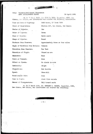 Subj: Unidentified A-erial Phenomenon 
SPOT IETE1.LIGEECE R2PCRT 14 April 1950 
Alamos, ilsv.- !Je-::ico, iras interviewed and ralabed the i'oliov.an^ ini'oniiation: 
Time and Dats of Sighting: 
Point of Observation: 
Number of Objects: 
Color of• Objects: 
Size of Cbjectrs: 
Shape of Objects: 
Distance froni Observers 
Angle of Elevation from Horizon: 
Direction froa Coserrer: 
Direction of flight: 
0445 hours, 17 i5a.rch 1950 
Station 107, Los Alamos, ITevr Mexico 
One 
Green 
Quite small • 
Round 
Approximately three or four miles 
TJnknoivn 
Due West 
Formed an arc 
Hone 
Trail or'Hrchaust: None 
Effect on Clouds: ITo clouds in area 
Luminosity; 
Projections: 
ITcrb visible 
Speed: 
Jree-fall 
Sound and/or Odor: 
lloae 
Tine in Sight; 
Manner of Disappearance; 
About f±ve seconds 
Jfell toTsard earth 
e. On 17 laarch 1950, Mr. 3SRHARD G. GREENS, Inspector, A3SS, 
Los Alamos, iferr Uexico, vra.s interviewred and related the follovfing: 
M 
- 4 - 
 