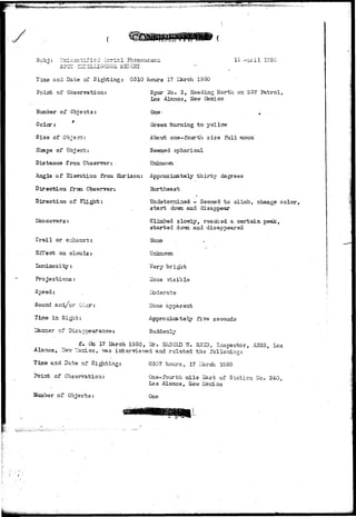 wwww*!^y?ws»^^*T^ ^•;.^-'1^^- 
SPOT 
1 TD'U , 
Time and Date of Sighting: 0310 hours 17 IJarch 1950 
Point of Observation: 
Kumber of Objects: 
Color: 
Size of Ob-ism^ 
Shape of Object: 
Distance from Observer: 
Angle of 3lsvation from Horizon: 
Direction frcaa Observer: 
Direction of 
Spur Ho. 2, Heading North on 357 Patrol, 
Los Alaraos, Kevr Mexico 
One- * 
Green ifcuraing t o yellow 
About one-fourth size full moon 
Seemed spherical 
Unknovm 
Approximately t h i r t y degrees 
Northeast 
Undetermined - Seemed t o climb, change color, 
s t a r t do-fln and disappear 
Climbed slowly, reached a c e r t a i n peak, 
s t a r t e d dotm and disappeared 
None . 
Unknown 
Very bright 
ilone visible 
Ub darate 
Hone apparent 
Approximately five seconds 
Suddenly 
Trail or e:dianst: 
Effect on clouds: 
Luninosity: 
Projections: 
Speed: 
Sound and/or Oder: 
Tine in Sigit: 
r of Disap-oearance 
f. On 17 March 1950, Idr. H:H0ID W. R3ID, Inspector, ASSS, hos 
J&aeuvers: 
Alamos, 3IeT.7 llsxicp, vis.s intervisvred and r s l a t e d t h e follo-vriLno-: 
Time and Pate of Sighting: 
Point of Observation: 
Number of Objects: 
0307 hours, 17 Larch 1950 
One-fourth mile Sast of Station No. 340, 
Los Alamos, Hew Hexico 
One 
 