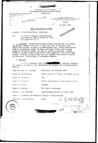 DEPARTMENT OF THE AIR FORCE 
HEADQUARTERS UNITED STATES AIR FORCE 
CLASSTF.TCATION 
; TMC iioptcran OINCKAL uxr 
I7TM 4 ' S T f"CT OFFICE OF SPECIAL INVtSTI • ATI a N 3 
KIXTUND AIR «A9C, NEW M1XICQ 
4 DSC DIt/csd 
14 April 1950 
^ UJD*JAJ^/-L • : • ' i ;,/-}.^j-~i-}m JL2 
SPOT EiTEILI&EHOS REPORT 
PESNOLSNOls 
TO: •ector of Special Investi gat ions 
^^uarters, United States Air Force 
ciington 25. D» G* 
^•# SYI^OrSIS: Unidentified a e r i a l object observed over Los Alamos, 
New Lfesico, sei^reezL t h e h o u r s . of 1300 and 1400, 24 Febrxiary 1950. 
Gbject v*L3 silvery in. color, of tmdeternined size, fairly maaeaaverable 
Tfith no proiections noted, at: times left vapor t r a i l , and at tiines 
seemed to disperse clouds* Ho odor or sound -nas detected. Object 
moved at erratic speeds (from slow to what appeared to "be faster tlaaa, 
sound). DstadpLS of this report set out complete description as given 
by observers- Eel lability of informants unloiown- 
2« DSD'-LXZS's 
ti 27 Fsbruary 1950, ^ • I I ! W I I H P ^ > Chemical Operator, 
3ir llexLco, vra.s intervievred and related the following inTor- 
Lo s Alanos , II 
mati on: 
Tiae and Data of Sig 
Point of Obssrvation 
ITuaber of 0b.jects : 
r ox"1 JZjsz~zsi 
Size of Cciac^j 
Shape of Objects: 
Distance iTca Observer: 
1345 Hours, 24 February 1950 
IJorth. side of 'tl^t Bldg, Los Alamos, H. M. 
One 
Vvhite, kept flashing like mirror in sun 
UnlcioT/n 
Too high to determine 
Approxirately 25,000 to 30,000 feet 
Angle of elevation from. Horison: Thirty to sixty degrees 
Direction from Observer: lloriia • <. " 
 
3 ^ P.M '50 ., 
r-. • j • > • 
 