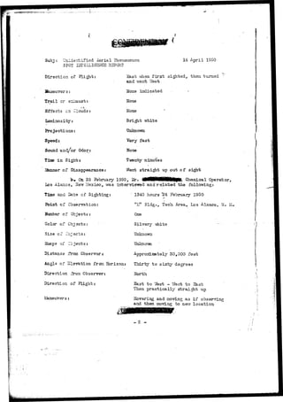 Subj : unidentified ilerial Phenomenon 
SPOT JlIZELLIGEifCE H3PCRT 
14 April 1950 
Bast viien f i r s t sighted, then turned 
and went Vfest 
None indicated - 
None 
None 
Direction of Flight: 
Maneuver s: 
Trail or eriiaust: 
j 
Effects en Clouds: 
luminosity: 
Projections: 
Speed: 
Sound and/or Odor: 
Time i n Sis*zri;s 
LSanner of Disappearance: 
_ white 
Unknown 
Very fast 
None 
T-wenty iainut*es 
Went straight up out of sight 
b-« On 23 February 1950, Mr. ^MHWHNHliliB^ Chemical Operator, 
Los Alamos, STeTT Mexico, v/as iixbervie^wed and r e l a t e d the following: 
Time and Date of Sighting: 
Point of CbserTration: 
Bumber of Objects: 
Color of Objects: 
Size of -ejects: 
Shape of Cejects: 
Distance from Observer: 
1340 hours "24 February 1950 
"£?' Bldg., TQCO. Area, Los Alamos, II. M, 
One 
Silvery viiite 
Unknown 
Approximately 30,000 feet 
Angle of ilevation frcon Horizon: Thirty to .sixty degrees 
Direction fron Observer: 
Direction of Flight: 
Maneuvers: 
North 
ST 
Sast to ¥est - West to East 
Then practically straight up 
Hovering and moving as i f observing 
and then moving to nevr location 
•I 
 
- 2 - 
 