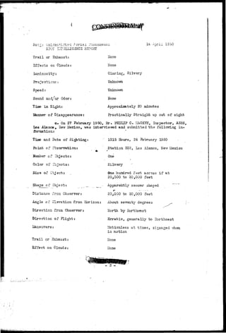 UnzLdsntii'i.S'i .A c r i a i Plien 
SPOT UTTJLLlGSrlCE REPORT 
4 Acrii 1SSG 
T r a i l or Exhaust: 
Effects on Clouds 
Luzainos i t y : 
ITone 
Hone 
Glaring, Silvery 
Unknovni 
Speed; 
Sound and/or Odor: 
Tjjne i n Sight: 
dinner o£ Disappearance: 
Hone 
Approximately 20 minutes 
Practically Straight up out of sight 
c. On 27 February 1950, Mr. PHILIP C. LfaCKET, Inspector, A5SS, 
Los Alaaos * • ife»r iSexico, was inter-vle-ived aad subnitted the folloTTing in-fbnaatioixr 
Time and Date of S i t t i n g : 
Point of Obssrvations 
Number of Objects; 
Color of Objects: 
Size of Object: 
1315 Hours, 24 February 1950 
Station 322, Los Alamos, New Mexico 
One 
Silvery 
Qae hundred feet across i f a t 
20,000 to 30,000 feet 
Apparently saucer shaped ~ 
Shape of Object: 
Distance fron Observer: 
20,000 to 30,000 feet 
Angle of Elevation from Horizon: About seventy degrees 
Direction from. Observer: North by Iforthvrest 
Direction at Flight: 
lane-avers: 
Erratic, generally to Ilortheast 
Trail or Sxhaust: 
Effect on Clouds: 
Motionless at times, zigzaged viien 
in motion 
Hone 
Hone 
- 3 -" 
 