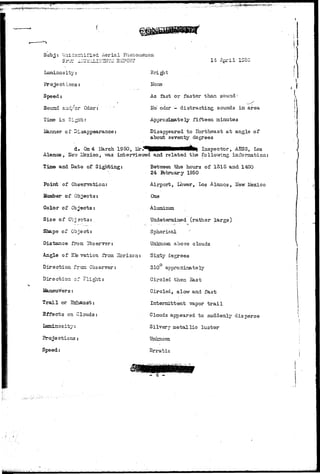 Subj: Uni-isrrtified Serial Phenomenon 
1/! A ^ ^ 
Bri ght 
None 
As fast or faster than sound-l 
fo" odor - distracting sounds in area 
Approximately fifteen minutes 
Disappeared to Hortheast at angle of 
about seventy degrees 
Luminosity: 
Projections: 
Speed: 
Sound a:id/or Odor: ' 
Time in Si gin;.: 
of Disappearance: 
d. On 4 Uarch 1950, U r . ^ H n H M M H l Inspector, AESS, Los 
Alamos, Ee^ Hexico, ms intervie-vred and related the following information: 
Between the hours of 1315 and 1400 
24 February 1950 
Airport, Lb-wer, Los Alamos, Hew Mexico 
One 
Aluminum 
Undetermined (rather large) 
Spherical 
Unknovm above clouds 
Time and Data of Sighting: 
Point of Observation: 
Kumber of Objects: 
Color of Objects: 
Size of O'cjecrbs: 
Shape of Object: 
Distance fro si Observer: 
Angle of Elevation from 3brizon: Sixty degrees 
Direction free. Observer: 310° a 
Direction of Flight: 
Trail or 
Effects on Clouds: 
luminosity: 
Projections: 
Speed: 
Circled then Sast 
Circled, slow and fast 
Intermittent vapor t r a i l 
Clouds appeared to suddenly disperse 
Silvery metallic luster 
Unknovzn 
Erratic 
 