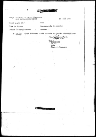 Subj: Unidentified .Aerial Phenomenon 
SPOT lI-TTEIXlC-ZrrTCE REPORT 14 April IS50 
Sound and/or Odor: 
Time in Sight: 
of Disappearance s 
None 
Approximately two minutes 
Unknown - 
3. A.CTldsj Hsnort submitted t o th.9 Director of Spsoial Investigations 
RSES 
Lt Col 
USAP 
D i s t r i c t Commander 
 