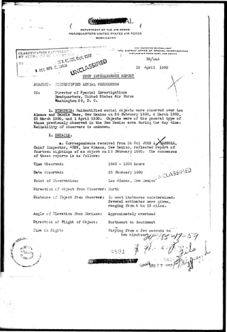 DEPARTMENT OF THE AIR FORCE 
HEADQUARTERS UNITED STATES ASK FORCE 
WA5HINGTSN 
CLASSIFICATION C 
BY AL'THOl••:>.. V 0 
•$? 
" 
THC INtl>tCTDa DCNCIIAI. UIAr 
I7TH DIBTBICT DfrlCC OF SPECIAL I NVC9TI • A.TI d M S 
• KKTUND AIM TOMCC I t g C , NEW MEXICO 
DR/ced 
19 April 1950 
SPOT IHIELLIGMC3 REPORT 
STIFIHD AERIAL PHEMOUEIfON 
Director of Special Investigations 
Headquarters, United States Air Force 
25, D. C. 
SUBJ3CS: 
TO: 
1. STROPS I S : Unidentified a e r i a l objects were observed over Los 
Alamos and Sandia Base, New ifexico on 25 Eebruary 1950, 4 JJarch 1950, 
22 ISarch 1S50, and 1 April. 1950. Objects v/ere of t h e general type of 
those previously observed in t he 2Tew Mexico area during.the day. t i n e , 
t y of observers i s unknown. > 
2. 
 
a* Correspondence received froni Lt Col JOHN' Ay'QAERQLL, 
Chief Inspector, AESS, LOS Alamos, Hew Mexico, reflected report of 
fourteen s i t t i n g s of an object on 2 5 Ifebruary 1950. The concensus 
of these rat>orts i s as follows: 
Time Observed: 
1545 - Io55 hoirrs 
Date Observed: 
25 Pbbruary 1950 
Point of Observation: 
Los Alamos , -ievr iiexico" 
Direction cf object from Observer: Ilorth 
Distance cf -Cbject from Observer: In most instances undetermined. 
Several estimates were given, 
... • ranging from. 4 t o 10 n i l e s . 
Angle of elevation fron Horizon: Approximately overhead 
Direction of f l i g h t of Object: northeast to Southwest 
Varying from, a fevr seconds t o ; 
tvro minute: 
 