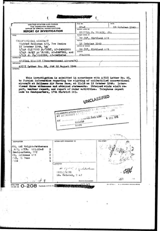 UNITED STATES AIR FORCE 
THE INSPECTOR GENERAL 
OFFICE OF SPKCIAU INVESTIGATIONS 
REPORT OF INVESTIGATION 
TtTU 
Sighted Hollomaa AFB* Jlaw Meatiloo 
12 October 1949, I J V 
/ CLIFFORD PyilAHT, AF-14041905 
iXAPAY fi-^GGS, AF-3587322, and 
J , ^ ^ 
RLE NO. 
24-a 
DATE 
REPORT MADE BY 
0 , ?fGN?AQK. J R . 
REPORT MADE AT 
'^DO ^17f Kirtland AFft 
PtRiOD 
October 1349 
OFFICE OF ORIGIN 
JXL£ 
STATUS 
CHARACTER 
REFSRENCE 
A?C5I Iflttar 35 1.2 
SYNOPSIS 
izrras1;ig|fcti0a ±m submitted in accordance mth. Ai'CSI latter- Ho. 85, 
to furnish iaforaurfcloa ragardiag th» sighting of tmidajxtifled unoow»ntioa»l 
aircraft at Hollfl—n Ai,r Force 3aae, at l l s l S on 12 October 124&. Intor- 
•rietwd thrtMi witaEws««s and obtained atateaeata. Obtaloed winds aloft re* 
port, «eath*r report^ and report of radar activities* tslaphona report 
raade to Headquarter•» 17th Dlatriot OS I, 
DISTRIBUTION 
CO, AifO 
A73, 
Headquarters, OSI 
CO, Llolloman A73 
--'31, 31 Faao 
/lie . 
ACTION COPY FORWARDED TO 
2 I 
2  
l i 
l 
APPROVED 
fc 
Lt» C^olon^l, U AF 
District Commander. 
FILE STAMP 
-- ,»* 
a- 
AFHQ FORM 
15-JAN 49 O-2O8 Replaces AFC8I Foi 
16—57744-1 U. S. GOVS3NHE*T PRINTIMS OFF1CC 
 