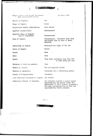 —. 
Sub j : uiii'i 
Number of Objects: 
Shape of Object: 
Projections and/or Indentations: 
Apparent cc instruct ion: 
Apparent l^ter^s of Support 
/cr- Propulsion: 
Si2e of Cbiect: 
Iixminosity of object: 
Color of Object: 
Sounds 
Odor: 
Spead: 
Evidence cf t r a i l or exhaust: 
Effect on clouds: 
i 
Tactics or aian 
Hanner of Disappearance: 
Vfhat attracted attention to object: 
Additional Rer^arl-cs of "Observer:. 
x i=? ou 
One ' • ' i 
I 
R o u n d '•' 
I;one stated . 
Undetermine d 
Undetermined 
Undetermined. Estimates vary from 
one-fourth inch to size of small 
aircraft 
Reflected the light of the sun 
Silver 
None • '* 
Hone 
Very fast; estimates vary fraa 500 
to 1500 miles per hour 
Hone 
Did not approach clouds 
Travelled with a fluttering motion 
Hotstated 
Hot stated 
One observer sighted a second object 
approjciaatsly one minute after dis-appearance 
of first object, possessin g 
the same characteristics in view for 
approximately thirty seconds. 
 