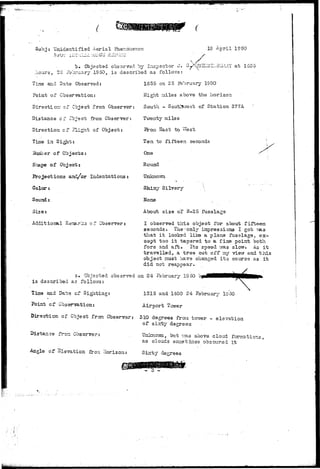 Subj: Unidentified Aerial Phenomenon 
b» Objected observed by inspector o. 
1950, is described as follov/s: 
/iours, ^s i'ajr 
Time and Date Observed: 
Point of Observation: 
 / 
A »*.-; T T O W 
al Y a t 1G55 
1655 on 2 5 February 1950 
Eight miles above the horizon 
Direction* of Object fro:n Observer: South - SoutlT.rest of Station 377A 
Distance of Cbjsct from Observer: Twenty miles 
Direction cf Flight of Object: 
Time in Sight: 
Shape of Object: 
Projections aad/or Indentations: 
Color: 
Sound: 
Size: 
Additional Re:t£.ri£3 of Observer: 
Erom Sast to s 
Ten to fifteen seconds 
One 
Round. 
Uziknoivn 
Shiny Silvery • .  
None . ^ 
About size of B-25 fuselage 
I observed tlris object for about fifteen 
seconds. The-'only impressions I got vas 
that i t looked like a plane fuselage, ex-cept 
too i t tapered to a fine point both 
fore and aft. Its speed vras slow. As i t 
travelled, a tree cut off :uy vievr and t h i s 
object must have changed i t s course as i t 
did not reappear. 
s. Objected observed on 24 February 19oO 
is described as follows: 
Time and Date cf Sighting: 
Point of Gbsenra-bion: 
Direction of Object from Observe! 
Distance froa Observer: 
1315 and 1400 24 February 19 50 
Airport Tower 
310 degrees from tovrer - elevation 
of sircby degrees 
Unkno-wn, but v/as above cloud formations, 
as clouds soiretines obscured it 
Angle or Elevation from dorizon: S:btty -degrees 
. . • / • 
 