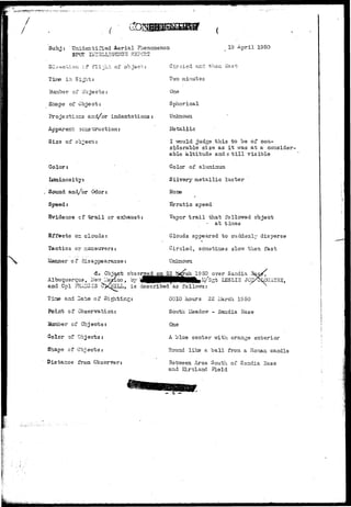 r 
Subj Unidentified Aerial Phenomenon 
SPOT IFI3LL1G22TCE RS?C?.T 
19 April 1950 
o 
Tine in Sights 
Hunber of Objects: 
Shape of Object: 
Projections and/or indentations: 
Apparent scssta-uction: 
Size of object: 
Color: 
Luminosity: 
Sound and/or Odor: 
Evidence cf t r a i l or exhaust: 
Effects or clouds: 
Tactics or nianeovers: 
Manner of disappearance: 
Girnlsd and then East 
TIYO minutes 
One 
Spherical 
Unknovrai 
Metallic 
I vrould judge this to be of con-siderable 
size as i t was at a consider-able 
altitude a n d s t i l l visible 
Color of aluminum 
Silvery metallic luster 
Hone 
Erratic speed 
Vapor t r a i l that followed object 
at tines 
Clouds appeared to suddenly disperse 
Circled, so'netinies slovr then fast 
Unlcnovm 
d. Objact observed on 22 I^rch 19 50 over Sandia 
que, lien lle^eico, 'ay 'J|HBMpHMHki ; / s ^ LESLI3 J 
Albuquer 
and .Cpl rrtlUCIS 
^ f e , is described as 
and Date of Sig 
Point of Observation: 
Suniber of Objects: 
Color of Objects: 
Shape of Co^ects: 
Distance from Observer 
0010 hours 22 Liarch IS50 
South lieado'-r - Sandia Base 
One 
A blue center with orange exterior 
Round like a ball from a Ronian. candle 
n Area South of Sandia Base 
and RLr-tland 
 