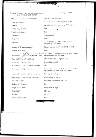 wr*^'^"T^??!9W-*'''!'?!SWSw!,w!g 
Subj: Unidentified Aerial Fnsnouenon 
Slrection of Flight of Object: 
Time in sight: 
19 April 1950 
Southeast to Northwest 
One and one-half to three seconds 
One and one-half seconds, 30 azimuth 
None 
ITone 
Incandescent 
None 
Level flight parallel v/ith a line 
tangent to the earth 
Burned out in about one-haIf second 
Hone 
Sound and/or odor: 
Trail or s-jaust: 
Luminosity: 
Projections: 
Maneuvers: 
Object observed over L03 Alamos, Hew Mexico on 1 April 1950 
laanner of Disap 
Effect on Clcra£ 
k Obj 
~by MORRIS 3. ,£L~hs, Inspector. AHSS, is described as follovra: 
Time and Date ot Sighting: 
Point of -b3t=r^a-ion: 
Direction of c'o-rct fro a observer: 
Distance of object froa observer: 
_-^n^le of elevation fr-sni horizon.': 
0420 hours LIST 1 April 1950 
Station 303 
Direction of flight of object: 
Tine in s i ^ : 
ITunber of objects: 
Shape of object: ' "~" 
Luminosity: 
Yfest 
Unable to estimate distance, seemed to 
be travelling over the tech area 
Seventy-five degrees 
a south to north 
Estimate one second or less 
Round vrhite light 
Sound and/or odor 
Glaring 
Yfcite 
None 
- 5 - 
 