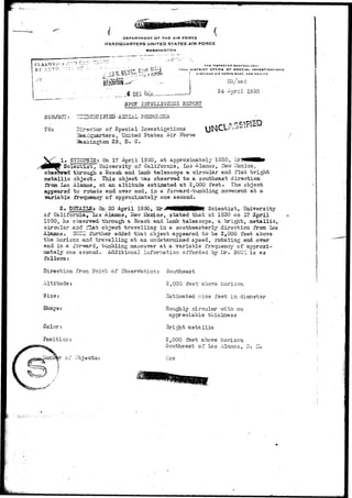 DEPARTMENT OF THE AIR FORCE 
HEADQUARTERS UNITED STATES AIR FORCE 
WASHINGTON 
BV AUTIT •'"•-•:• O 
SUBJECT: 
TO: 
i7tH DISTRICT arncc or SPECIAL INVESTIGATIONS 
* KKUAND All rDOCl BA9C. NEW MEXICO 
4 D.E,C iS/p. » 
SPOT IliTBLLIC-gllCS RSPQHT 
A3RIAL PHEH0H3iA 
Director of Special Investigations 
Headquarters, United States Air Force 
Tfesiiington 25, D. G. 
DR/'ce cl 
24 Ar,ril 1950 
» SYNOPSIS: On 17 April 1950, at approximately 1530, LlrJ 
Scientist, University of California, Los Alamos, ilevr Ifexico, 
througli a Bosch and Lamb tele&cope a circular and flat bright 
metallic object. This object "was observed to a southeast direction 
from Los Alamos., at an altitude estiraated at 2,000 feet. The object 
appeared to rxn=ate end over end, in a forward -tumbling .movement at a 
variable frecraency of approxiinately ov.e second. 
2 . a On 20 April 1950, Scientist, University 
of California., Lcs Alamos, itfevr I^JsTdco, stated that at 1530 on 17 April 
1950, he observed- through a Bosch and Lamb telescope, a bright, metallic, 
circular and :flat object travelling in a southeasterly direction from Los 
Alamos. SUCZ further added that object appeared, to be 2,000 feet above 
the horizon and travelling at an undetermined speed, rotating end over 
end in a forv?ard, tumbling maneuver at a variable frequency of approxi-mately 
one second. Additional inforrnation afforded ~crj Ur, BUCK is as 
follows: 
Direction from Point of Observation: Southeast 
Altitude: 
Size: 
Shape 
Color: 
Position:- 
•** of Objeci 
2,000 feet' above hor is on 
Estimated nine feet in diameter 
Roughly circular -with no 
appreciable thickness 
Bright metallic 
2,000 feet above horizon 
Southeast of Los Alamos, IT. Ii. 
Cne 
 