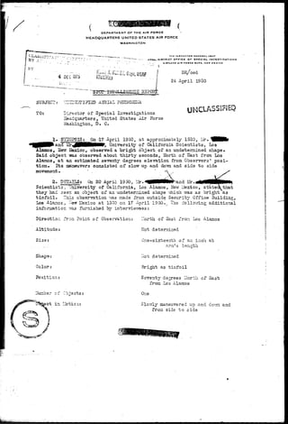 DEPARTMENT OF THE AIR FORCE 
HEADQUARTERS UNITED STATES AIR FORCE 
WASHINGTON 
THCINffCCTOH OKNtRAL UIAr 
J-7XH-. DISTRICT OTflCf OF SPECIAL I NVC3TI GATI D N 3 
. . . KIMTLANO * • « FODCC IA9C, NEW MCXICO 
4 DEC 1375 
SUBJECT:' UZITSiTISlSD AERIAL PHENOMENA. 
DR/ced 
24 April 1950 
TO: Director of Special Investigations 
Headquarters, United States Air Force 
Washington, D, C. 
UNCLASS1FIEQ 
1. SYETGPSI3r | On -17 April 1950, at approximately 1530, I.ir, 
.nd JJr^j0MHttNMP, University of California Scientists, Los 
Alamos, Slevr Basico, observed a bright object of an undetermined shape* 
Said object isas observed about thirty seconds, North of Bast from Los 
Alamos, at an astimated seventy degrees elevation from Observers' posi-tion. 
Its oaaeuirers consisted of slow up and doisn and side to side 
movement. ' . * . 
X 
Z. DS2AILS; On 20 April 1950, Ur.^BpHM^an'd Mr.,! 
Scientists, TJnivsrsity of California, Los Alamos, New Uexico, st'ate< that 
they had seen an object of an •undetermined shape vhich vras as bright as 
tinfoil. This observation v;as made from outside Security Office 3uilding, 
Los Alancs, ^er& Hexico at 1550 on 17 April 1950. _ The follo7ing additional 
inforrriation -KLS furnished by intervievrees: 
Direction froni Point of Observation: "orth of Sast fron Los Alamos 
Altitude: Hot determined 
Size: 
Shape; 
Color: 
Position: 
ct in IJotio.i 
One-sixteenth, of an inch at 
arm's length . 
I*Tot determined 
Bright as tinfoil 
Seventy degrees ITorth of East 
from Los Alamos 
0r.e 
Slowly maneuvered up and dov/n and 
froa side to side 
MU&a>-:.^ 
 