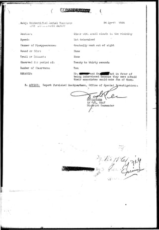 i : • • • " " » • " ^ 
# 
Subj : Unidentified Aerial Phe^o^eiia 24 April 
Weather: 
Speed: 
ilanner of Disappearance 
Sound or Odor: 
Trs.i 1 or Exiiaus t : 
Observed for period of: 
iivuaber of Observers: 
REt&RES: 
Cler-.r -with small clouds in the vicinity 
Hot determined 
Gradually Trent out of sight 
Hone' 
Hone 
Tv/enty to t h i r t y seconds 
Ten 
Kr. 40MMK*and lir^BBBpnot in favor of 
being intervievred because they vrere afraid 
their associates v;ould make fun of theia. 
3. AGTIOII: 3-eport furnished Headquarters, Office of Special Investigations 
/ ^ USA 
Distric 
' • • ' - ! 
•i •••- -JF-i. 
 