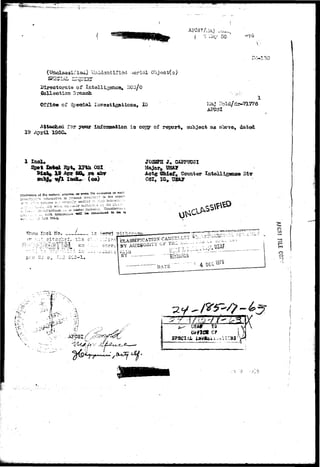 »:Oj.^ 
I '0 Ha7 50 
(Unclassified) Uaidsatifiod Aerial (Tojact(s) 
SRSSLal, IITquIHT 
of Intelligence^ DCG 
Collection Branch 
Office of Specdal Investigations, XG- * :I 
19 
Attached fsr iafoanation ig cooy of report, as above, dated 
Bpt, mix OSI 
rft afar 
(ca) 
J0S2PS J» OiPPTJCSI 
Actg £hie;f „ Coiinter DIT 
No* 1 is ?.-frr^) ?ifhc~a 
p e r 
'V. £ 
-si 
mo 
o 
 