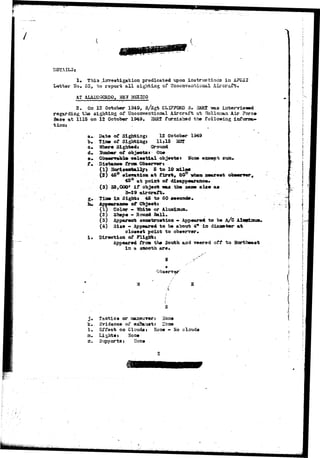 DETAILS» 
No 
Thi3 
85, to report a l l 
predicated upon instructions in AFC3I 
of TTse Aircraft. 
AT ALAHOGglDO, SB? M5SIC0 
2, On 12 October 1949, s/3gt CLIFFORD 3. HARI isaa 
regarding the sighting of Unconventional Aircraft at Holloaaa Air Force 
Base at 1115 on 12 October 1949. HAEI furnishad the following infonsa-tioaj 
a- Date of Sigfatiugj 12 October 1949 
b, Tiae of Sigbrbiag* 11*15 MSt 
o. Whare Sighted* Ground 
d. Srcotiaer of objects t One 
©• 0b8errsbltt oelestial object* * Hoae exsspt sun*- 
f. Siatajooe trtm Obaervert 
(1) Horiieatallyi 5 to 10 mile* 
(3) 4S° elevation at first, 80° vh»n nearest 
45° at point of disappearance* 
(3) 35,000' i f object m» the saoe aize as 
3-29 aircraft* 
g. Tisee ia Sight* 45 to SO second*, 
h* Appearaxsee of Objectt 
(1) Color - Hhite or Aluminum- 
(z) Shape - Rotuod Ball. 
(3) Apparent cojatruetioa - Appeared to be 
(4) Size - Appeared to be about 4* ia diaae 
closest point to observer* 
i* Direction of Plighcti 
Appeared from the South, and veered off to Hortheaat 
in a smooth aro% 
Observer' 
• A 
s 
j . tactics or aaaneuver: Hone 
k. Svidence of ox?3*.ust: ITone 
1. Effect on Cloudsi Hone - Ho clouds 
zu Lights J ^one 
n. Si^ipports: Hone 
 