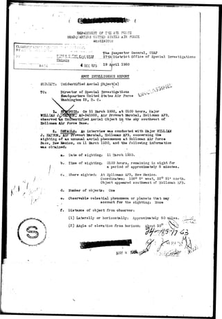 BY 
LUST-AS.! raws L U£ ; T I .IUX rvi-.va 
HEADQUARTERS UNIT2D STATES AIR FORCE 
f. 
7 '.} 
iiisisrian 
The Inspector General, USAP 
ll District Office of Special Investigations 
DATL: 
| 
4 DEC 1975 19 4 r i l 1 9 5 ° 
<-• . f 
TOr 
SPOT EJTBII,IGSMC5 RBPCRT 
Tt "unidentified Aerial pbject(s) 
Birector of Special Investigations 
Headquarter3 United States Air Force 
"Bashing-ton 25, D. C. 
WILLIAM J-observed 
Hollomaat 
PSISt On 11 Harch 1950, a t 0100 hours, Major 
W&r AO-341555, Air Provost Marshal, Holloman APB, 
entified Aerial Object in the sky southwest of 
Force Base. - 
gBfAILSt An interview -was conducted with W&jor WILLIAM 
J , BKTlsICa., Air JProvost l&rshal, Hollozaan AFB, concerning tho 
sighting of an unusual aerial phenomenon a t Holloman Air Force 
Base, Saw Sfexico, on 11 2&rch 1S50, and the folio-wing information 
was b t i 
a. Date of sighting: 11 March l§50. 
b . . Time of sighting: 0100 hours, remaining in sight for 
a period of approximately 5 minutes, 
c. V'/here sighted; At Hollomaa AF3, Nevr Mexico. 
Coordinates: 106° 5' west, 32° 51' north. 
Object appeared southwest of Holloman AF3. 
d. Number of objects: One 
e» Observable c e l e s t i a l phenomena or planets that may 
. account for the sighting: 
f. Distance of object from observer: 
(1) Laterally or horizontally-. Approximately 50 mi^es. 
(2) Angle of elevation from horizon: About 30° 
 