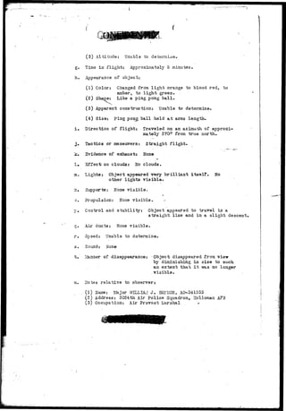 (.1-...-. 
h. 
(3) Altitude: Unable to determine. 
Time in flight: Approximately 5 minutes. 
Appearance of object: 
(1) Color: Changed from light orange to blood red, to 
amber, to light green. 
(2) Shaoe: Like a ping pong ball. 
(3) Apparent construction: Unable to determine. 
(4) Size: ping pong ball held at arms length. 
i» Direction of flight: . Traveled on an azimuth of approxi-mately 
270° from true north. 
3. Tactics or maneuvers: Straight flight. 
jc. Evidence of exhaust: None 
!•• 3ffec"t on cloudsr No clouds. 
3. Lights: Object appeared very brilliant itself. No 
other lights visible. 
~u Supports; None visible. 
o. Propulsion: Hone visible. -• 
p. Control and stability: Object appeared to travel in a 
straight line and in a slight descent, 
q. Air ducts: None visible, 
r . Spaed: Unable to datemine. 
s. Sound: None 
t . ivfeinner of disappearance: Object disappeared from vie-w-hy 
diminishing in size to such 
an extent that i t vra.s no longer 
visible. 
u. Uotes relative to observer 
(1) iTame: Uajor WILLIAM J . HA.YHOR, AO-341555 
(2) Address: 3024th Air Police Squadron, Holloman AFB 
(3) Occupation:: Air Provost j^arshal * 
 
