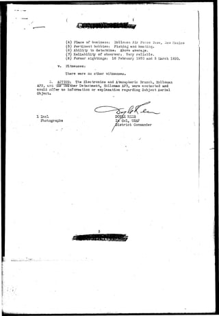 (4) Place of business: Hoi Ionian Air Force Base, liev/ Mexico 
(5) Pertinent hobbies: Fishing and hunting. 
(6) Ability to determine: Above average. 
(7) Reliability of observer: , Very reliable. 
(8) Former sightings: 18 February 1950 and 5 >,iarch 1950. 
v. Witnesses: 
There were no other witnesses. 
a. ACTION: The 31ectronics and Atmospheric Branch, Holloman 
AFE, and tae Weather Detachment, Holloman AFB, were contacted and 
could oiteir no information or explanation regarding Subject Aerial 
Object* 
1 Incl RSZS 
Col, USAF 
istrict Commander 
j 
 