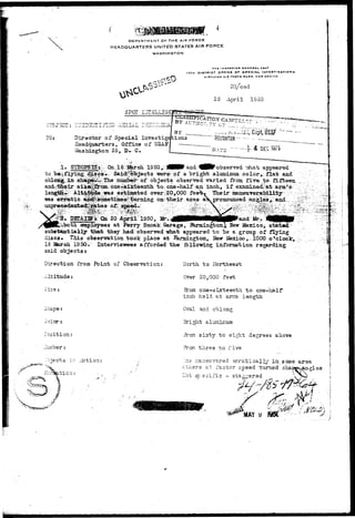 DEPARTMENT OF THE AIR FORCE 
HEADQUARTERS UNITED STATES AIR FORCE 
WASHINGTON 
THE iNiPicrax or Mr »AL u«»' 
1VTM DISTRICT D r r i C t Or SPECIAL INVtSTIOATIONS 
«I«TL«NO AIR rODCC BABE, M rw MEXICO 
DR/ced 
25 Aoril IS 50 
SPOT 
3U3JiC 
TO: 
BY 
Director of Special Investigations 
Headquarters, Office of USAF 
"Washington 25, D- C 
1. 
to be^flying;^ 
oblong in i 
erratic; 
0n..l6 :J&rcii lS5Q,;V|BBBr and ^HBP observed TJiat, appeared 
were: of a bright aluminum colors flat and 
of objects, observed varied from f ive- ta fifteen 
bneisix5eenth tovone -half an inch, if examined) a t arm's; 
e'sfcinated over -=20,000 feeW Their ' 
on?their axes ak oronoxmced 
DETAILS On 20 April'1950, Mr. ^IIWfiMNnpAAPand Mr. 
employees at Perry Smoak Garage, Jfermington^ Hew Ifexicciji 
substantially that they had: observed •what appeared to be a group of flying 
discs* This observation took place at Sarmington, Ifew M9Xico,.l60G 0*0100!^ 
16 aarch 1950. Interviewees afforded the ibllo-wisg information 
said objects; 
Direction from Point of Observation: 
-Utitude: 
North to Hortheast 
Over 20,000 feet 
bnape: 
Jolor: 
Position: 
.. urr.be r ; 
m one-sixteenth to one~haif 
inch ha Id at arras length • 
Oval and oblong 
Bright aluin.ir:iun 
A*on sixty to eight degrees above 
From three to five 
•..'na niansuvsred arraticaj.^..in same area 
• Others at faster speed 'turned sh 
i on: LOT; specific - stas^ered 
 