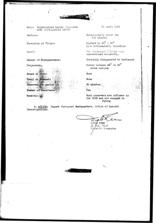 Sub j i Unide n t i f i e d Aer i a 1 -The nomena 
SFOT i:7T3LLIGrSi;CS EEPCBT 
Vfeather: 
Direction of Plight: 
Speed: 
Manner of Disappearance: 
Trajectory.- . 
Sound 
. - • S ' E S K . - . - ' • 
Trail 
4^1 
. •!":i;'''>-?!&'£•>;.••>:' 
^uat; 
'H0^ .'••• • ^0£ 
BT&tmriytttbTne^rf «.'^*:rtT^iaarmsY.«ir«Wv?-S?" '-• 
Renjarks s,^^^: 
2 5 c^pril 1950 
Srcoeoticrjilly clear day 
(ilo clouds) 
Skyvsird to 60 - 80 
in a Hortheasterly direction. 
conventional aircraft). 
Gradually disappeared to Hortbeast 
Steady "beirvveen 60 to 80 
aoove 
None 
Hone - .-.•-. 
30 minutes^;;'.;. 
' . • , • ' • > ? • • * • • • 
Both obsenrers are officers in 
the TJS3B: and are engaged in-flying 
. . • •: 
3. ACTION: Report furnished Headquarters, Office of Special 
Investigations* 
 