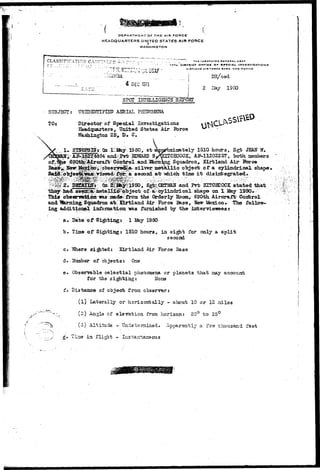 V.I DEPARTMENT OF THE AIR FORCE 
HEADQUARTERS UNITED STATES AIR FORCE 
r 
WASHINGTON 
CLASSIFICATION CAXCZT.L77..Ts ->V- ?::- -j • • THC iNtxcroa OCNCBAL UlA 
I7TH1 DISTRICT orrict or SPECIAL 
KIMTLAND AIM roKCC HASC. NEW 
4 DEC 1975 
DR/ced 
2 iray 1950 
SPCT EiTSLLIGENCB RBPQRI 
SUBJECT: UfllDSinJIFISD AERIAL PHENOMENA 
TOs Director of Special Investigations 
Eeadquarters, United States Air Jbrce 
Washijagfcoa 25^ D. C. . 
1950, at apgrbxinjfttely 151Q hours, Sgfc JEAN" WV 
EDTUARD B^felCECOCE, AJ^11202257,. both, aesxbers 
Squadron^ girt land Air Jbrce 
;;i};obs©»if©2^at' silver metallic object of a cylindrical shape, 
""" """"*''' second a t "which tima i-t disintegrated. 
/ Sglr.CEE'MAH and Prfc BTCCB30CK stated that 
they - had. seen^&^etallXc;f'pb ject of <~s&cylindrical shape on 1 May 1950. 
This obsermbtoa ims mad©: from the Orderly Soomy 690th. Aircraft Control 
and IferningriSqaadrott 'txb'. BLrtland Air Force Base, Sanr Ifexlco. The 
ing additional information -oas furnished by the interviewees r . 
a. Date of S i t t i n g : 1 I&y 1950 
b. Tiae of Sighting: 1510 hours, in sight for only a split 
second 
c. YShere si^ited: Xirtland Air Force Base 
d. Humber of objects: One . . 
e. Observable celestial phenomena or planets that may account 
for the sighting: Norse 
f. Distance of object from, observer: 
(l) Laterally or horizontally - about 10 or 12 istiles 
-.;. (2) Angls of elevation from horizon; 20° to 25° 
" ^ (3) Altitude - Undetermined. Apparently a fevr thousand faet 
in flight - Instarrtaneous 
 