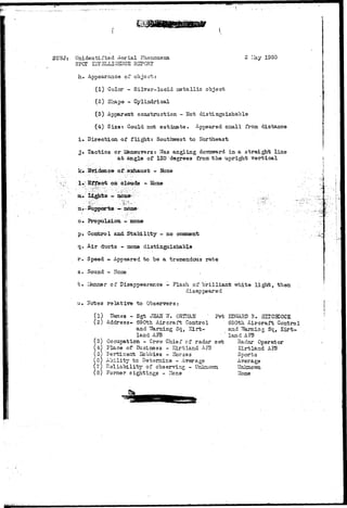 SUBJ: Unidentified Aerial Phenomena 
SPOT H7I3LLlGHtTCE REPORT 
2 lay 1350 
h. Appearance of object; 
(1) Color - Silver-lucid metallic object 
(2.) Shape - Cylindrical 
(3) Apparent construction - Not distinguishable 
(4) Size: Gould not estimate. Appeared sziall from distance 
i» Direction of f l i g h t : Southwest to Northeast 
j» Tactics or Maneuvers: Was angling dovmvmrd in a straight line 
a t angle of 120 degrees from t h e upright vertical 
k» Evidence of eshaust - Bone 
1»" Effect on clouds -. Ebne 
ia« Lights - none? ,.':^,,; 
n.-Supports — none 
o. Propulsion - none 
p. Cozrfcrol and Stability - no comment 
q... Air ducts - none distinguishable 
r . Speed - Appeared to be a tremendous rate 
s. Sound - Hone 
t . IJanner of Disappearance - Flash of/ brilliant white light, then 
disappeared 
u. Notes relative to Observers: 
(1) Harass -. Sgt JSAIT 17. QRT3&K ' Pvt 
(2) Address- S90th Aircraft Control 
and TTarning Sq, Eirt-land 
AFB 
(3) Occupation - Crew Chief of radar set 
(4) .Place of Business - Sirtland Aj?3 
(0) Fertinest Hobbies - Horses 
(0} Ability to Detemine - Average 
(7) Heliabili"by of observing - Unlcnovm 
(8) Former sightings - 2Ione 
• : ; • • • 
EDRARD B. HUCHJOCK 
S90th Aircraft Control 
and Warning Sq, Kirt-land 
AI^B 
Radar Operator 
Kirtland A5B 
Sports 
Average 
Unknovm 
Hone 
 
