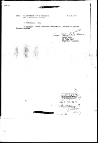 SU3J: "Jnidentifisd Aerial Phenomena 
SPOT IlffiELLIGENCS REPORT 
2 Liay 1950 
v» 7ixtnesses - Hone 
3. ACTIOiI: Report furnished Headquarters, Office of Special 
Investigations. 
DOYLS/RSSS ' 
lib G6l, USAF 
Dis/tricfc Conmaiider 
i 1i 
'T;1ifT£a S 
OrFICE 0." T 
w 
feMkiyital'i 
 