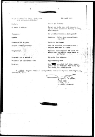 Unidentified Aerial iriia^o-n^u 
i lumber: 
Objects in motion 
Formation 
Speed: 
Direction of flight: 
of Disappearance 
Obsarved for a period of• 
Observers in iianxediate arsa: 
Remarks: 
24 April ISoO 
Twaive to fifteen 
Tviraed on their axes and 
xtp and dovna, SOEStimes turning at very-sharp 
angles 
ITo specific formation (staggered) 
Unknown. Faster than conventional 
aircraft 
Horfch. to Northeast 
Did not contiiras observation tmtil 
objects went, out of sigjrfc . 
Ascended and descended afc about 75° 
elevation,, travelling from, north to 
Three to five minutes 
Approximately ten 
Mr. f£RN» asserted that there ~v?as a 
garble in hi3 te letype the three days 
following said observation 
3. AQTiQH: Report furnished rieadquarters, Office of Special Investigations, 
Vi'ashington, D. C. 
Lt/Col, USA.J? 
a-istrict Gooraander 
 