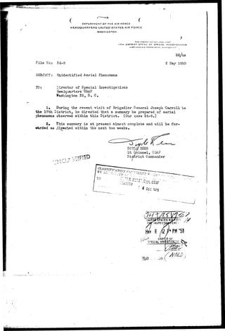 DEPARTMENT OF THE AIR FORCE 
HEADQUARTERS UNITED STATES AIR FORCE 
WASHINGTON 
THE INEPECTOH C£N r(,A1_ 
I7TH DISTRICT arFicE QF SPECIAL 
KlRTLAN-OAlR FORCE BASF, NF 
File No: 24-8 2 May 1950 
• SUBJECT: Unidentified Aerial Phenoinena 
TO: director of Special Investigations 
Seadquartsrs USAF 
Washington 25, D..C. 
1» PurJLng the recent v i s i t of Brigadier General Joseph Carroll to 
the 17th. District, he directed that a summary be prepared of aerial 
phenomena observed within this District, (Our case 24-8.) 
1 2* Th±s summary i s a t present almost complete and "will be for-warded 
as .diimc^ed within the next two weeks* 
DOYW SEES 
Lt Gblonel, .USA 
District 
'^.VLV-: 
^ 
 