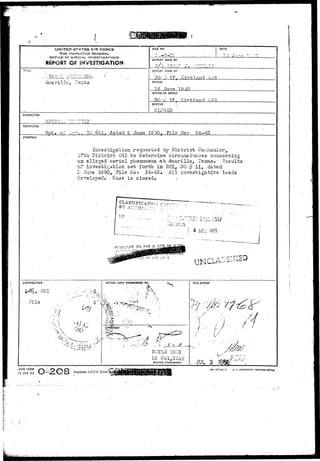 UNITED STATES AIR FORCE 
THE INSPECTOR GENERAL 
OFFICE OF SPECIAL INVESTIGATIONS 
REPORT OF iNV£S?!GATION 
TITLE 
-AnariTlo, 'Texa 
FILE NO. 
•3-2C 
DATE 
REPORT MADE BY 
REPORT MADE AT 
DO # 17, fcirfrlland APR 
PERIOD 
in Jurta 1 9 HO 
OFFICE OF ORIGIN 
00 y 17, Kirfanr» 
STATUS 
CLOSED 
CHARACTER 
RSTEREMCE 
Hot* of -:t-.. DO #11. dated S June 19 50. File No: 24-42 
SYNOPSIS 
Investigation requested by District C 
I7th District 0S1 to determine circuns cancss concerning 
aa alleged aerial phenomena at -Aaarillo, Texas. Hesults 
cf investigatioa sat forth in EOI, DO ^ 11, dated- 
S. Jur^ 1950, File Uo: 24-42. All investigatlvs • leads 
i=Tsxooed» Case is closed* 
DEC »375 
f 
DISTRIBUTION 
q, OSI 
File 
ACTION COPY FORWARDED TQ 
% • 
S 
--x. 
;A?PJROVED 
D0YL3 R33S 
Lt Ool,USAF 
District Commander. 
FILE STAMP 
/ • 
.•-' i 
L f-' 
' >• • ^ • ' 
/ • 
JUL 3 19 
FORM 
15 JAN 43 Replaces AFC3I Form«. ^ 16—57714-1 u. s. GOVEaxxsm PRIKTINC orricc 
 