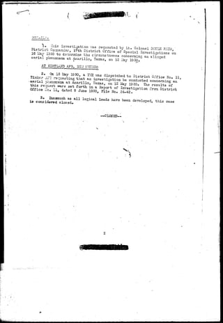 i . This investigation v.-as requested by Lt. Colonel DOYLE R.i'S3, 
District Coriander, 17th. District Office of Special Investigations on 
16 Llay 1950 to determine the circumstances concerning an alleged 
aerial phenomena at Ariarillo, ?e:cas, on 12 ilay 19 50» 
AT AF3, rl 
2.. Gn 15 May 19 50, a TrGC vra.s dispatched to District Office 2>Io» 11, 
Tinker _1P3 requesting that an investigation be conducted concerning an 
-aerial ghssgsena at Aniarillo, Texas, on 12 llay 19 50* The results of 
this requssrt -wsre set forth in a Report of Investigation from District 
Office 17c. 11, datod 9 Juno 1950, File No. 24-42. 
3# Inasmuch as all logical leads have been developed, this case 
is considered closed* 
—CLOSED— 
 