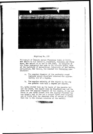 Sighting No. 175 
» 
Photograph of Unknown Aerial Phenomena taken at Datil, 
Ne* Mexico by Cpl Lertis E. Stanfield, Holloman Air Force 
Base, Jfew iaexico on 24- and 2f> Feb 1950. An analysis of 
the above photograph was made by Dr.-Lincoln LaPaz, Head 
of the Institute of ifetecritics, University of New Mexico, 
Albuquerque, New Mexico, who reached the following con-clusions; 
............ -- 
ao The angular diameter of the perfectly round 
luminous object Stanfield observed was approx-imately 
1/4 of a degree. 
b. The angular velocity of the object in the sky 
was greater than half _a degree per minute. 
Dr. LaPaa stated that on the basis of the results (a) 
and (b) above, the object seen by Stanfield was not the 
moon (for the angular, diameter is too small), it was not 
Venus "or any other planet (for the angular diameter ^?as 
too large), and i t was not a bright fixed star slightly 
out of focus (for the observed rate of motion is double 
that due to the diurnal rotation of the earth). 
 
