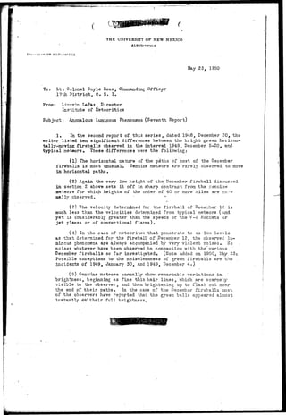 THE UNIVERSITY OF NEW MEXICO 
":«'=•'_'£.• 
OF MSThORITiCS 
May 23, 1950 
To: Lt. Colonel Doyle Rees, Commanding Officer 
17th District, 0. S. I. 
From: Li£.ccin LaPaz, Director 
Institute of Meteoritics 
Subject: Anoaalous Luminous Phenomena (Seventh Report) 
1. In the second report of this series, dated 1948, December 20, the 
•writer listed ton significant differences between the bright green horizon-tally- 
moving fireballs observed in the interval 1948, December 5-20, and 
typical meteors. These differences* were the following: 
(I) The horizontal nature of the paths of most of the December 
fireballs, is most unusual. Genuine meteors are rarely observed to move 
in horizontal paths. 
(2.) Again the very low height of the December fireball discussed 
in section 2 above sets it off in sharp contrast from the Genuine 
meteors for -which heights of the order of 40 or more ailes are nc> 
ma.21y observed. 
(5) The velocity determined for the fireball of December 12 is 
much less than the velocities determined from typical meteors (and 
yet is considerably greater than the speeds of the V-2 Rockets or 
jet planes or of conventional flares). 
(4) In the case of meteorites that penetrate to as low levels 
as that determined for the fireball of .December 12, the observed lu-minous 
phenomena are always accompanied by very violent noises. No 
noises whatever have been observed in connection v/ith the"various 
Deceinber fireballs so far investigated. (Note added on 1950, May 23: 
Possible exceptions to the noiselessness of green fireballs are the 
incidents of 1949, January 30, and 1949, December 4.) 
'^5) Genuine meteors normally show remarkable variations in 
brightness, beginning as fine thin hair lines, which are scarcely 
visible to the observer, and then brightening up to flash out near 
the end of their paths. In the case of the December fireballs most 
of the observers have reported that the green balls appeared almost 
instantly a^t' their full brightness. 
 