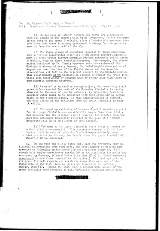 '*^^ 
To: Lt. H,; 
-' '-3.".' 
' (o) In. the case of r-'.en-in<" r.etecrs the paths are directed J;o-v/ 
ard all points of the compass v/ith eqv.al frequency. Cr. the cor;.. '-,rary 
in the case of the green, fireballs i plots of admissible approach sec-tors 
shov; that there is a very pronounced tendency for the. paths to 
come in from the north half of the s]-y. 
r-" The three groups of ancnalous r-reenish lv-inous phcnoi:i 
shov; s. •"-vjrious association with -.veil k:'..ov:n meteor shov-e-rs, althov.:;h 
none cf these r.ietecr shevers normally produce e::tror:iely "bright -jreen 
fireballs, such as these recently observed. For example, the obser-vation 
rr.entic;ied "by Mr. I'onnig appeared near the ir.a::imuEi cf the 
Quadrantid shov/er cf early January, Ilr, LcCuliouj^h's observation of 
August vms near the time of the Persia shov;er and the "Oecc:?.bcr 
observations all fell in the interval covered by the Geminid shower. 
This relationship r.:i:~ht indicate an attempt to render the rrec:.i fire-balls 
lc-ss conspicuous by causing them to appear only r;!i:n there is 
considerable meteoric activity. 
(8) As noted in an earlier communication, the renarhaely vivid 
green color reported for most of tha Decenber firobo.lls is rarely 
observed in the-case of o;cnu1no meteors, By le."joratory test this 
peculiar color seems to bo identical r-ith that given off by copper 
salts 1'c the blowpipe fla:ne. If this identification is correct, 
the V;?.TS length of the radiation fro;n the tur en Tireballs is near 
The duration estimates of between 2 p.nd 3 seconds reported 
for the jreoE. fire-balls are considerably longer than those (0.4 - 
0.5 seconds) for the or dinar-.' visv.al ••-ctecrs, br-t 'shorter than the 
duration estimates invariable reported in the case of a -.enui-nc 
meteorite fail (5 to 30 seconds or even longer). 
(lO) For none • of the ,:rcc;: fireballs ?:as a train of spark's or 
a dust cloud boon reported.. ^his contrasts sharply with the be-havior 
r:~tcd in c?.sc cf r.eteoric fireballs—particularly those 
. that pcr.:.tmts. to the very lor; levels vhcro the icreen fireba.il of 
Decer:ibe-r 12 v;as observed. 
2. In the year and a'half since this list v;aa prorjarod, iiany ad-ditiono. 
1 cbss-rvations have been ~i&.do, the total number of objects ucv; 
accepted as belonging in the green fireball category beinf. 72. (Al-though 
this nunbar constitutes nearly 50;,o of tha incidents listed in the 
accompanying Summary, i t constitutes lees than 5^' of c;v_; •••otal nt-unhcr of 
unsorec-ned observations reported to the v;riter.) Critical analysis of 
all green fireball reports nor: available shov/s that cnl-- cue cf tho 
statements in the list ^iven in parcxr.rapii 1 needs to be '.-odiried, 
namely, it err. ( l ) . Vr,thin the last •••car, a considerable murber of the 
green fireballs hcvd appeared to fall vertically dov:iv,vard rat-.:or than 
 