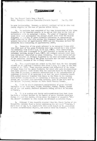 ' M ' ^ 
To: Lt. Colcnel Joyle Rees - Page 3 
Subj: A.r.orialou3 Luminous Phenomena (Seventh Report) Hay 22, 1 
to move horizontally. However, a strictly vertical in.fall is also very 
rarely/" observed in the case of genuine meteor falls . 
3. An 
analysis just completed of the time distribution of the green 
far observed permits us to add an 11th iten to the list of 
:i—=n in paragraph 1 above. The graph of frequency versus 
•ij-ri accompanies the present report shov/a that the maximum 
:i^::ing of green fireballs (occurring at approximately 
Las in "bine v/ith neither the frequency maximum for ordinary 
erring at appropriately 0300) nor the frequency maximum for 
Is (occurring at approximately 1500). 
fireballs so 
differences , 
local tir.e -:: 
frequency or 
2030) coiaci: 
meteors (occ 
meteorite fal 
4. inspection of the graph referred to in paragraph 3 also v/ill 
of 
show that rnos-val 
extending 
;he green fireballs have been sighted in a time inter-about 
5'p.za. to 11 p.m. (MST). This concentration 
might be even 
pronounced if it v/ere possible bo screen out of the 
s e c ond ary ma::~-r: 
r:?Tj around 2 a.m. (M3T), all ordinary meteors v/kich have 
been mistake 
il— identified as green fireballs. That such misidentifIca-iTTzi. 
tion has occu: 
is strongly s-uggested by the near coincidence in time 
of the secondary — axinum of ths green fireballs and the well established 
carlv mornii: 
of the ordinary meteors. 
5.. Sons 
significance may attach to the fact- that the tine interval 
iragraph 4 extends from about 7 a.n. to 1 p.m. in the Ural 
73£R. Since missiles moving v;ith velocities of the order 
fer the green fireballs for which real path determinations 
-ble v/ould travel from the southern Urals to Hcv; Mexico in 
.nu'es, a possible interpretation of the concentration of 
-red tc in paragraph 4 is that the green fireballs result 
:siies launched from bases in the Urals in the morning 
Lcudir.oss due to convection cr blinding afternoon dust 
rrierc v/ith nor.-radar tracking, such as has been used by 
L^'ectory Section.'at "^hite Sands Proving Ground, 
alluded to in ~ 
region of th; ~ 
of those found 
havo been pess 
less than 15 r.: 
sightings refs: 
from guided mi: 
hours .-before c' 
storms can i:vt 
t h e 
6, r;-..2rc is aloo a pronounced concentration of green firebal-1 
incidents en the four days, Friday, Saturday^ Sunday, Monday, almost 
all of the th 
r.cst v;idelv observed incidents having occurred en Saturday 
or Sundav 
7, ir is a curious and fairly well-established fact that there 
has been a distinct decline in the number of green fireball sightings 
during "the last tv/o months, v/ithin which the number of so-called "fly-ing 
saucer" incidents in this region has attained an all-time high. 
3. Although I havo recently received from Dr, Joseph Xaelan of the 
Scientific advisory Board a letter containing the s cc.temciit "Frankly, I 
don't krsov; of any U. 3. experiments that would result in the appeare.ncc 
cf those unconventional objects, and neither does Von Kc.rman" . I still 
 