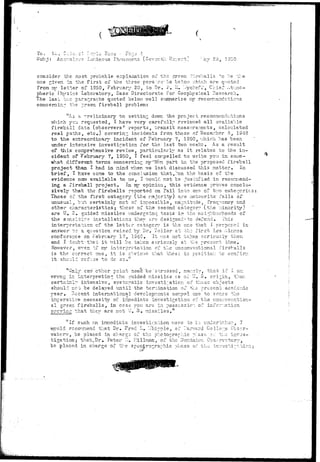 To, Li... C^.lo/cl r:r.yic Fees • ?r.-:;c- -1 
Sub i : An.or-.alov? Luminous Phenomena (Ceventl ."ay 2o, 1950 
consider the most probable explanation of the green fireballs to he the 
one r.iven in the first of the three para-,r.?.--hs below v.'hich are quoted 
from my letter of 1950, February 20, to Dr. i II. "..ychoff, Chief Atmos-pheric 
"ihysics Laboratory, Base Directorate for Geophysical Research. 
The last tv.-o para.^raohs quoted below well summarize ray recommendations 
concerning the ^rsen fireball problem: 
''As =. preliminary to setting down the project recommendations 
which you requested, I have very carefully reviewed all available 
fireball data (observers ' reports, transit measurements, calculated 
real paths, etc.) covering incidents from those of December 5, 1343 
to "the eicfcracrdinary incident of February 7, 1950, which has been 
under intensive investigation for the last two weeks . As a result 
of "this cozaprehensive review, particularly as it relates to the in-cident 
of February 7, 1S50, I feel compelled to write you in some- 
•what different terms concerning :ny"""own part in the proposed fireball 
project than I had in mind when we last discussed this matter.' In 
brief, I "fcave cone to the conclusion that,%on the basis of tbe 
evidence nor/- available to me, I would not be justified in recommend-ing 
a fireball project. In my opinion, this evidence proves conclu-sively 
that the fireballs reported on fall into ono of two categories 
Those of th.e first category (the majority) are meteorite falls of 
unusual, but certainly net of impossible, magnitude, frequency and 
other characteristics; those-of the second category (the minority) 
are U. S. guided missiles undergoing tests' ir* the neighborhoods cf 
the sensitive installations they arc designed--to defend. This 
interpretation of the latter category is the one that I proposed in 
ansv/er to a question raised by Dr. Toiler at chr first Los Alamos 
conference on February 17, 1949. It was not taken seriously then 
and I doubt:-that i t will be tai;cn seriously at tbe present time. 
However, e^er. if my interpretation of the unconventional fireballs 
is the correct one, i t is obvious that those in pesitio:: to confirm 
i t shcu" refus 
"Only one" ether point neecl'be "stressed, namely, that if i am 
wrong in interpreting'the .Tuided missiles- as of Lr. S. origin, ther. 
certainly intensive, systematic investigation of these objects 
should not be delayed until the termination o2 the present academic 
year. Hecent international developments compel one to senze the 
ixrrerative necessity of immediate investigation, of the unconvention-al 
green fireballs, in case you are in possessic of information 
p rev ing that they are not T-r. 3 . missiles.". 
"If such an immediate investigation were to "bo unc.ertr.V3r., I 
•would rccor,r.iend that Dr. Fred L. ".-hippie, of harvard College Gbsc-r-vatcrv, 
be placed in charge of ths photor.rapr.ic p'.as!-: of the inves-tigation; 
that,Dr. Peter I.I. I'illman, of the Dominion Observatory, 
be placed in charge of the spectro^ra^hic phase of the 
 