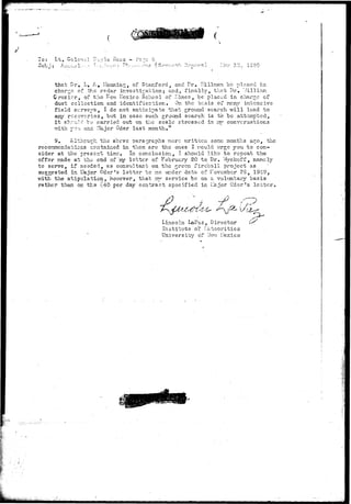 To: 
that Dr, L, A, Harming, of Stanford, and Dr. Hillrcan be placed in 
charge of the re.dar investigation; and, finally, th?.t Dr. "./illiam. 
Crczier, of the ^cvi Mexico School of :--ines, "be placed in charge of 
dust collection and identification. On the bc.sis of nc?.ny intensive 
field surve^i-s t I do not anticipate that ground search v;ill lead to 
any rcccTcries, but in case such ground search is to be attempted, 
i t shruld "cv carried out on the scale stressed in itv/ conversations 
vjith you and T.Iajor Oder last month." 
9. Although the accve paragraphs v;orc written soi^c months ac^o, the 
recorsnendatiens co-iitained in them are the ones I would urge you to con-sider 
at the present tine. In conclusion, I should like to repeat the 
offer made at the end of my letter of February 20 to Dr. Vjyckoff, namely 
to serve, if needed, as consultant on the 2r e c n fireball project as 
suggested in Llajcr Oder's letter to me under date of roveniber 29, 194-9, 
v/rth the stipulation, hov/ever, that :nxy service be on a voluntary basis 
rather than on ths v40 per day contract specified in iIa;jor Oder's letter. 
t> 
Lincoln LaPaz, Director 
Institute of i:eteoritics 
University of ITev; Hexico 
:m 
 