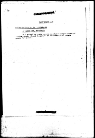 ."*• ' • -. v~~^:^^&**^>^ 
L3AD 
PI3-3RICg GgFICS -ao, 17, 
AT 
AF3 
A?3, FiSW MEXICO 
Will a t t e o p t . t o locate persona _who observed object dascribad 
i a t h i s report. Object disappeared i n the direction of Rosnwell 
aad/or Fort Sxraner. 
r ' / 
'^p;f"'?^'''^1'i' "' 
 