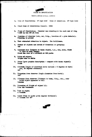 CKJIP& tO IH?HSTIOATIOB 
1« Data a? Observation! 2? Sept 1949 Dat* ©t* Int«jnriswt 27 Sept 1349 
2« 3:saot t i a a of observation (local) j 0300 
of Observations Obasrvar was standing a t the east end of 
i a t h t AID #1 
4* Poatsii of obs#rr»r (air» car, bldg., locfttioa of - give d«t»ll»), 
3 
6* 
attention to obj«ott It« brilli»ao«. 
csf obj«et« «ad stetdb of formation or groupings 
aoon 
or i5*t «t 
Abovfe I9w sis* of a softball act 300 yarti» 
8» 
KIIM to 
d«acription - 
10 
11* 
tea, 3O 
of 
Sir«otioa from obtgwrrmr 
300° 
Distftao* from observer (Distane* to to«riv 
wtdch ob j«cx epp#»rcd to b*)i 
with 
- 0 
oloekvis* frost Horth) t 
9 ote., 
at borl* 
23. DlrMtloa of flight of objoot (a) » 
Frew th» SoutlkMUrt> 
ia sigfett 
15* Sp*»d (Tia0 to cover girm angular dlatano*)« 
4 Seconds for 45° 
 