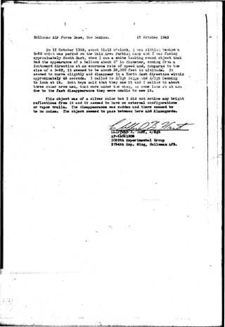 mmmft^eVti-r^"-':^-~ 
Air Force , New Mexico, 12 October 1949 
3-29 
On 12 October 1949, about 11*15 o'clock, 1 ?as sirtla-; beioind a 
v»aa parked on the JLiaia Area Parkias Iiars> and I v;a3 f*aciag 
had tho appaturaace of a balloon about Qn in diaase-tar* coKdag rrcsa a 
Southward diraction at aa enonaous rate of spaed and, cosgparad to tr» 
size of a 3-29, i t se«aed to be about 35,000 fo«t ia altituda» It 
so9»»d to czurm sligh-fcly and disappear ia a Horth East direction within 
approaciaat*ly 45 sacoadj, I callad to s/3gt 3o^gs aad,3/Sgfe Dealing 
to look at i"t« Both boys said that they saw i t and I called to about 
throe otiier crow rt»a, that were wader t/jQ wiag, i-o cose look a't i t oau 
du« to th» faurfc diaapp«aranc« they wers unabla to a«»» i t . 
this object T3B19 of a silver color but X did sot notice aay bright 
reflsotioaa from i t and i t seea»d to have no axtornai coariguratiooa 
or vapor trails* tha dijMppearaaee tsas sudden and there seemed to 
be ao 33o3.se>* The objeo* se«ae«i to p*3s between here aad Alaraogcardo* 
3069th 
2734th Sxp 
 