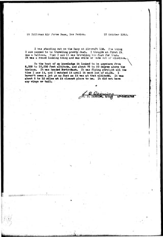 At Hollorcaa Air ;?orc« 3asa, 'Slaw 12 October 
staadiag o»t on the Ranip at Aircraft 103. Trie thing 
S3«£»d to bo travel ing pretty i'aat, I thought at first i 
•was a balloon. Than I saw i t isas traveling too Ta3t Tor 
It isaa a rouad looking thing aad nas white or ^ad« out of 
To the beat of say kaowladga i t looked to be anywhere frcm 
8, COO to 10,000 faet altitude, and about 75 to SO degree abov» 
horison. It ms headed ffortlHSart. It was flying straight all 
time I saw i t , and I watched i t until it went out of sight. I 
haven11 aeea a jot go a« fast +*• i t ms at that altitude* It 
about 3 to 10 sdlas art i t eloaevfe place to a»» 1^ did oo-t have, 
wiags or tail* 
the 
 
