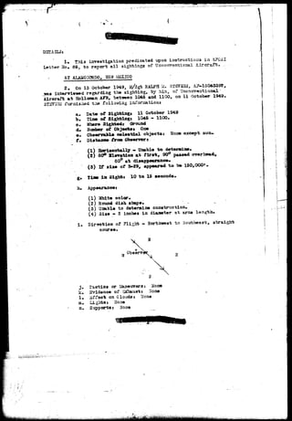DSTAILSs 
! • This investigation predicated upon instructions ia AFCSI 
?o« 8§, to report all sightings of Uscarrv^rtiOKs.! illrsrsit. 
AT ALAMOGORDO, LG3XICO 
2 , On 13 October 1949, u/$& RALPH M. 3T3732IS, JU?-15< 
*as interviewed regarding the sighting, by to of ^oarortit 
Aircraft at Hblloaan AFB, between 1045 and 1100, on 11 October 1949, 
3 fxirnisiiad tiia 
a. Date of Sighting* 11 October 1949 
fe. Tim.of Sightings 1045 - 1100» 
o. Where Sightedj Ground 
d» Svaaber of Objeetst One 
e- Obserrofcle celestial objects s Hone except sun-f. 
Distance from Observers 
i1) aoarisontally «•» Unable t o 
2) S0° Bleration at f i r s t , 90° passed over head, 
50° at disappearance* 
(3) If aiae of B-29, appeared to be 150,000*. 
g» Time in Sight* 10 to 15 seconds, 
h. Appearancei 
(1) White color. 
(2) Round dish shape. - _ 
(3) Unable to determine construction, 
(4) Size • Z inches in diameter at arias length. 
i . Direction of Flight - Northwest to Southeast, straight 
course* 
1 ^ 
"" t 
W 
 
 
j . l'aotios or Xanewreras Hone 
k. Bridence of 'SaEhausti N< 
1. Effect on Clouds: Hone 
in. Lights* Hone 
n. Supports* None 
iafr^.^vg'^-yAvfruy^u'-Ji^ 
 